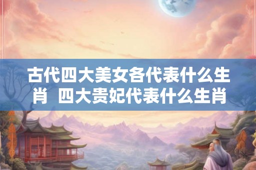 古代四大美女各代表什么生肖  四大贵妃代表什么生肖
