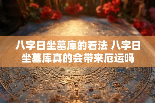 八字日坐墓库的看法 八字日坐墓库真的会带来厄运吗 八字日坐墓库的看法 八字日坐墓库真的会带来厄运吗
