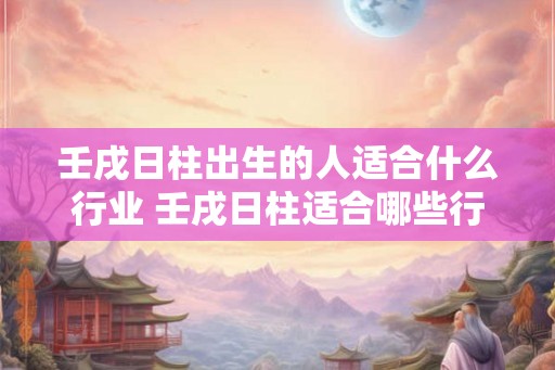 壬戌日柱出生的人适合什么行业 壬戌日柱适合哪些行业