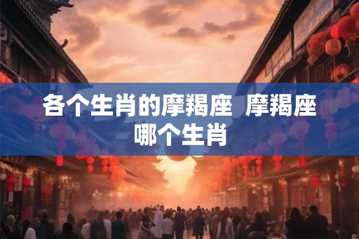 各个生肖的摩羯座 摩羯座哪个生肖 各个生肖的摩羯座 摩羯座哪个生肖