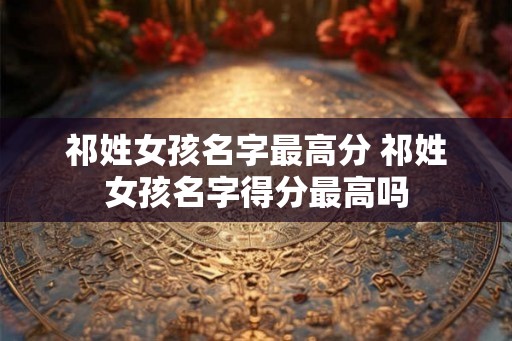 祁姓女孩名字最高分 祁姓女孩名字得分最高吗