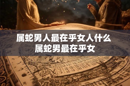 属蛇男人最在乎女人什么 属蛇男最在乎女 属蛇男人最在乎女人什么 属蛇男最在乎女