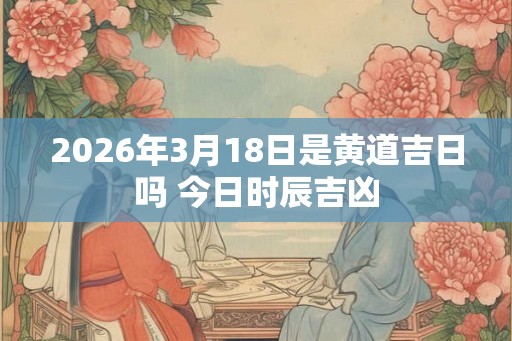 2026年3月18日是黄道吉日吗 今日时辰吉凶