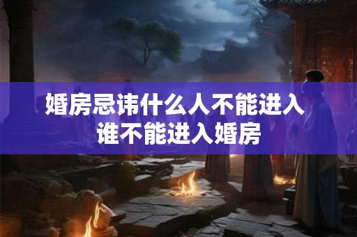 婚房忌讳什么人不能进入 谁不能进入婚房 婚房忌讳什么人不能进入 谁不能进入婚房