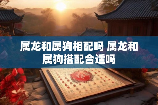 属龙和属狗相配吗 属龙和属狗搭配合适吗