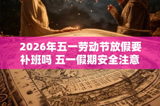 2026年五一劳动节放假要补班吗 五一假期安全注意事项