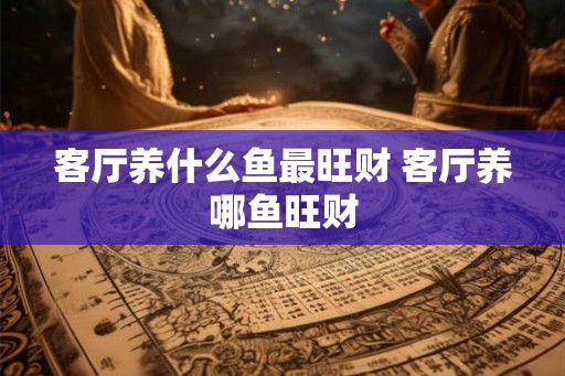 客厅养什么鱼最旺财 客厅养哪鱼旺财