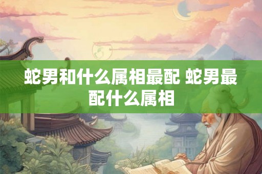 蛇男和什么属相最配 蛇男最配什么属相