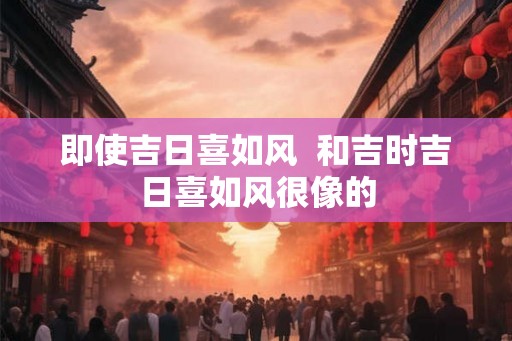 即使吉日喜如风  和吉时吉日喜如风很像的