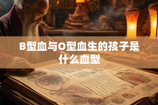B型血与O型血生的孩子是什么血型 B型血与O型血生的孩子是什么血型