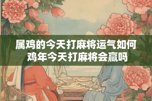 属鸡的今天打麻将运气如何 鸡年今天打麻将会赢吗