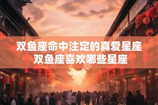 双鱼座命中注定的真爱星座 双鱼座喜欢哪些星座