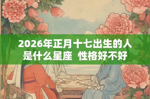 2026年正月十七出生的人是什么星座  性格好不好