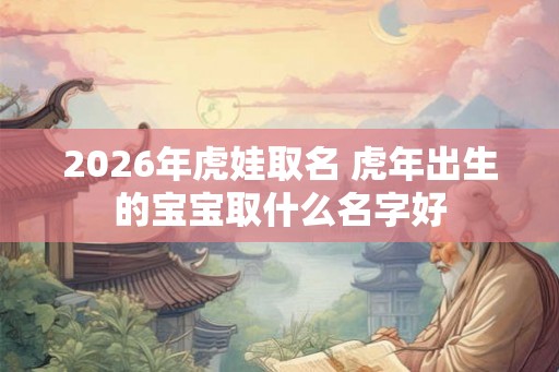 2026年虎娃取名 虎年出生的宝宝取什么名字好