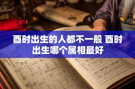 酉时出生的人都不一般 酉时出生哪个属相最好