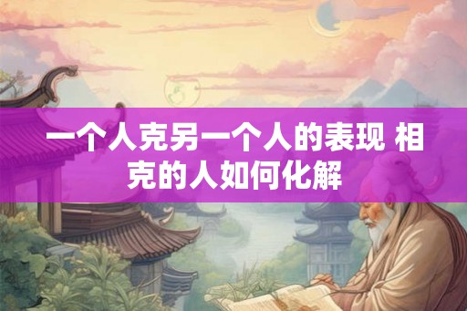 一个人克另一个人的表现 相克的人如何化解