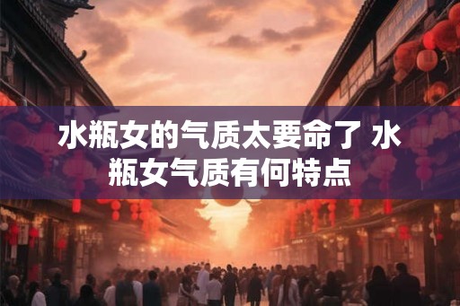 水瓶女的气质太要命了 水瓶女气质有何特点