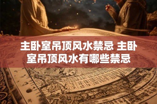 主卧室吊顶风水禁忌 主卧室吊顶风水有哪些禁忌