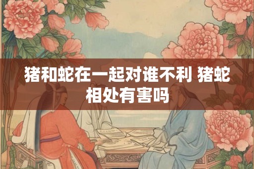 猪和蛇在一起对谁不利 猪蛇相处有害吗