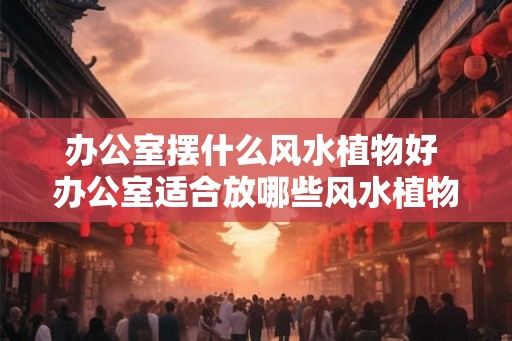 办公室摆什么风水植物好 办公室适合放哪些风水植物