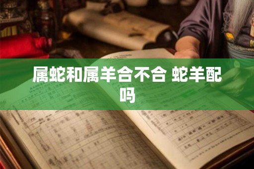 属蛇和属羊合不合 蛇羊配吗