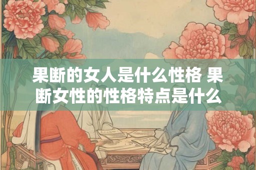 果断的女人是什么性格 果断女性的性格特点是什么 果断的女人是什么性格 果断女性的性格特点是什么