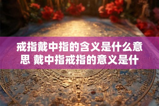 戒指戴中指的含义是什么意思 戴中指戒指的意义是什么