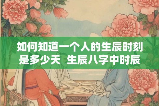 如何知道一个人的生辰时刻是多少天 生辰八字中时辰的算法 如何知道一个人的生辰时刻是多少天 生辰八字中时辰的算法