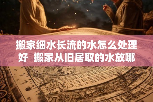 搬家细水长流的水怎么处理好  搬家从旧居取的水放哪里