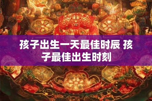 孩子出生一天最佳时辰 孩子最佳出生时刻