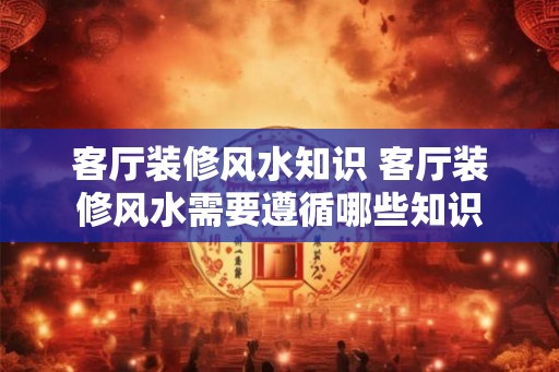 客厅装修风水知识 客厅装修风水需要遵循哪些知识