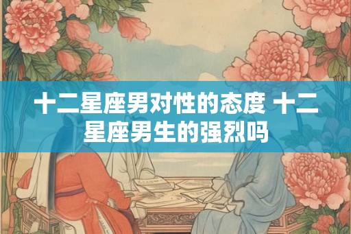 十二星座男对性的态度 十二星座男生的强烈吗