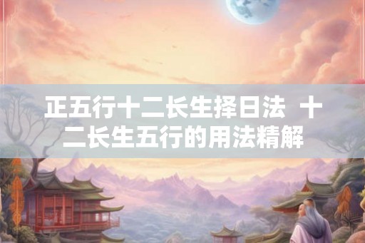 正五行十二长生择日法  十二长生五行的用法精解