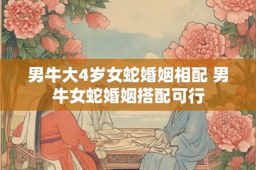 男牛大4岁女蛇婚姻相配 男牛女蛇婚姻搭配可行