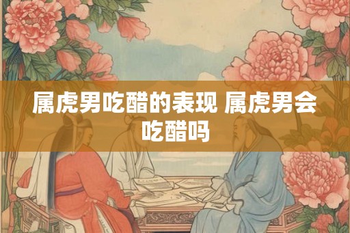 属虎男吃醋的表现 属虎男会吃醋吗 属虎男吃醋的表现 属虎男会吃醋吗