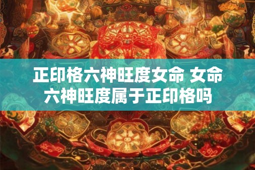 正印格六神旺度女命 女命六神旺度属于正印格吗