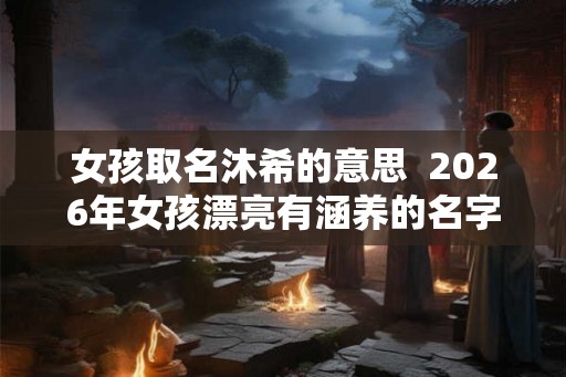 女孩取名沐希的意思  2026年女孩漂亮有涵养的名字