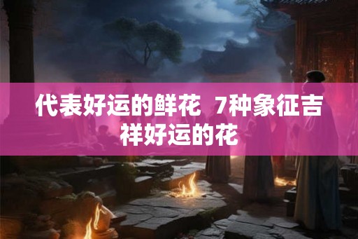 代表好运的鲜花 7种象征吉祥好运的花 代表好运的鲜花 7种象征吉祥好运的花