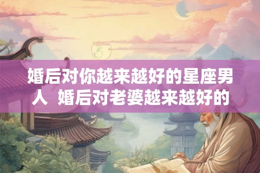 婚后对你越来越好的星座男人  婚后对老婆越来越好的星座男