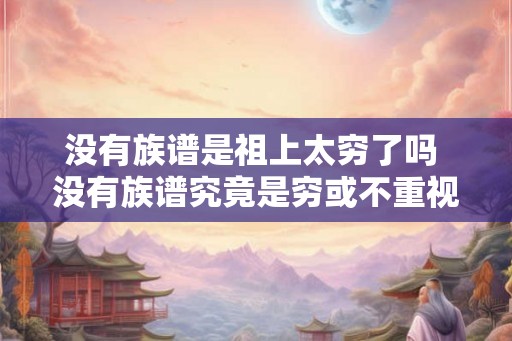 没有族谱是祖上太穷了吗 没有族谱究竟是穷或不重视