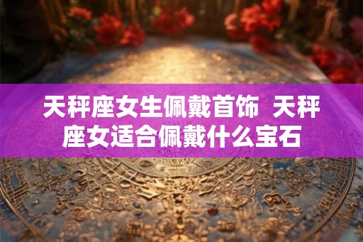 天秤座女生佩戴首饰  天秤座女适合佩戴什么宝石