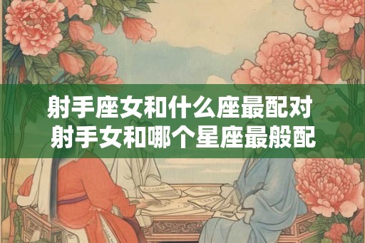 射手座女和什么座最配对 射手女和哪个星座最般配 射手座女和什么座最配对 射手女和哪个星座最般配