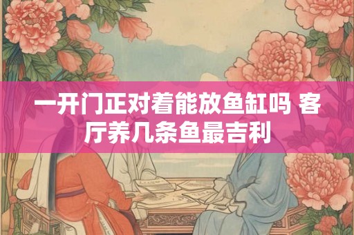 一开门正对着能放鱼缸吗 客厅养几条鱼最吉利 一开门正对着能放鱼缸吗 客厅养几条鱼最吉利