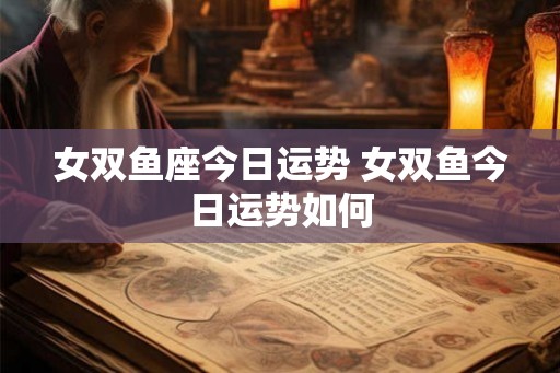 女双鱼座今日运势 女双鱼今日运势如何 女双鱼座今日运势 女双鱼今日运势如何