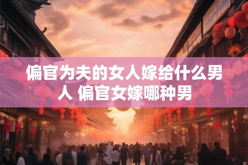 偏官为夫的女人嫁给什么男人 偏官女嫁哪种男