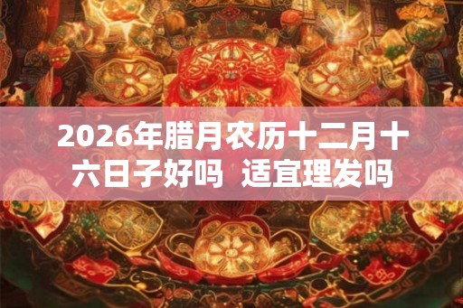 2026年腊月农历十二月十六日子好吗 适宜理发吗 2026年腊月农历十二月十六日子好吗 适宜理发吗