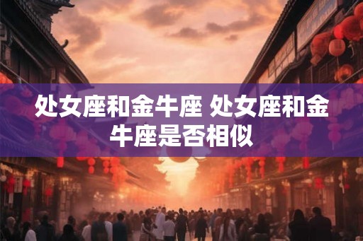 处女座和金牛座 处女座和金牛座是否相似 处女座和金牛座 处女座和金牛座是否相似