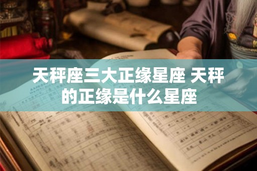 天秤座三大正缘星座 天秤的正缘是什么星座 天秤座三大正缘星座 天秤的正缘是什么星座
