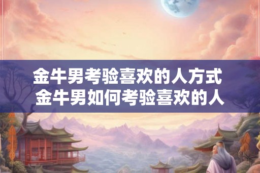 金牛男考验喜欢的人方式 金牛男如何考验喜欢的人