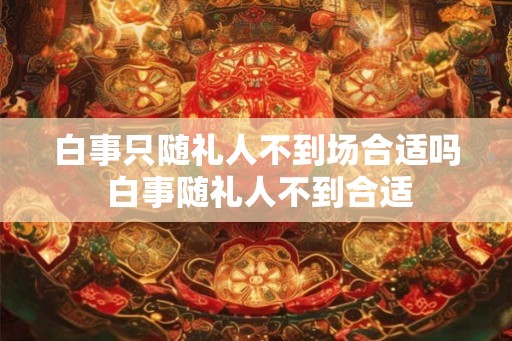 白事只随礼人不到场合适吗 白事随礼人不到合适